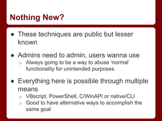 Nothing New?
● These techniques are public but lesser
known
● Admins need to admin, users wanna use
o Always going to be a way to abuse ‘normal’
functionality for unintended purposes
● Everything here is possible through multiple
means
o VBscript, PowerShell, C/WinAPI or native/CLI
o Good to have alternative ways to accomplish the
same goal
 