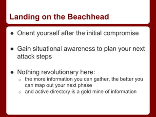 Landing on the Beachhead
● Orient yourself after the initial compromise
● Gain situational awareness to plan your next
attack steps
● Nothing revolutionary here:
o the more information you can gather, the better you
can map out your next phase
o and active directory is a gold mine of information
 