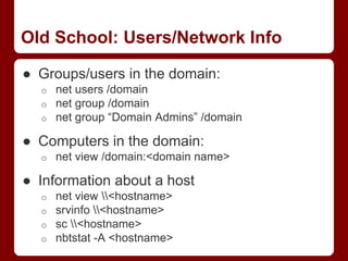Old School: Users/Network Info
● Groups/users in the domain:
o net users /domain
o net group /domain
o net group “Domain Admins” /domain
● Computers in the domain:
o net view /domain:<domain name>
● Information about a host
o net view <hostname>
o srvinfo <hostname>
o sc <hostname>
o nbtstat -A <hostname>
 