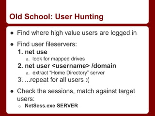 Old School: User Hunting
● Find where high value users are logged in
● Find user fileservers:
1. net use
a. look for mapped drives
2. net user <username> /domain
a. extract “Home Directory” server
3. ...repeat for all users :(
● Check the sessions, match against target
users:
o NetSess.exe SERVER
 