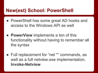 New(est) School: PowerShell
● PowerShell has some great AD hooks and
access to the Windows API as well
● PowerView implements a ton of this
functionality without having to remember all
the syntax
● Full replacement for “net *” commands, as
well as a full netview.exe implementation,
Invoke-Netview
 