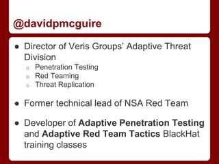 @davidpmcguire
● Director of Veris Groups’ Adaptive Threat
Division
o Penetration Testing
o Red Teaming
o Threat Replication
● Former technical lead of NSA Red Team
● Developer of Adaptive Penetration Testing
and Adaptive Red Team Tactics BlackHat
training classes
 