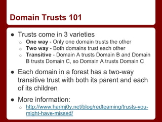 Domain Trusts 101
● Trusts come in 3 varieties
o One way - Only one domain trusts the other
o Two way - Both domains trust each other
o Transitive - Domain A trusts Domain B and Domain
B trusts Domain C, so Domain A trusts Domain C
● Each domain in a forest has a two-way
transitive trust with both its parent and each
of its children
● More information:
o http://www.harmj0y.net/blog/redteaming/trusts-you-
might-have-missed/
 