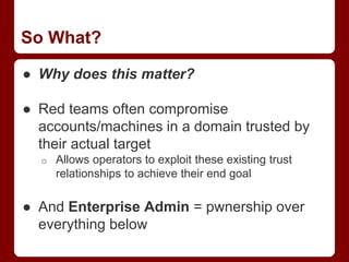 So What?
● Why does this matter?
● Red teams often compromise
accounts/machines in a domain trusted by
their actual target
o Allows operators to exploit these existing trust
relationships to achieve their end goal
● And Enterprise Admin = pwnership over
everything below
 