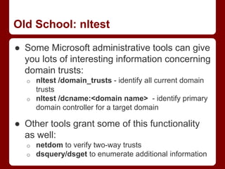 Old School: nltest
● Some Microsoft administrative tools can give
you lots of interesting information concerning
domain trusts:
o nltest /domain_trusts - identify all current domain
trusts
o nltest /dcname:<domain name> - identify primary
domain controller for a target domain
● Other tools grant some of this functionality
as well:
o netdom to verify two-way trusts
o dsquery/dsget to enumerate additional information
 