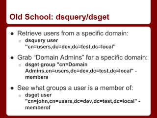 Old School: dsquery/dsget
● Retrieve users from a specific domain:
o dsquery user
“cn=users,dc=dev,dc=test,dc=local”
● Grab “Domain Admins” for a specific domain:
o dsget group "cn=Domain
Admins,cn=users,dc=dev,dc=test,dc=local" -
members
● See what groups a user is a member of:
o dsget user
"cn=john,cn=users,dc=dev,dc=test,dc=local" -
memberof
 