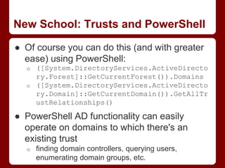 New School: Trusts and PowerShell
● Of course you can do this (and with greater
ease) using PowerShell:
o ([System.DirectoryServices.ActiveDirecto
ry.Forest]::GetCurrentForest()).Domains
o ([System.DirectoryServices.ActiveDirecto
ry.Domain]::GetCurrentDomain()).GetAllTr
ustRelationships()
● PowerShell AD functionality can easily
operate on domains to which there's an
existing trust
o finding domain controllers, querying users,
enumerating domain groups, etc.
 