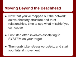 Moving Beyond the Beachhead
● Now that you’ve mapped out the network,
active directory structure and trust
relationships, time to see what mischief you
can cause
● First step often involves escalating to
SYSTEM on your target
● Then grab tokens/passwords/etc. and start
your lateral movement
 