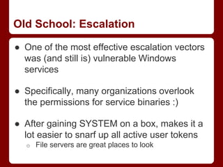 Old School: Escalation
● One of the most effective escalation vectors
was (and still is) vulnerable Windows
services
● Specifically, many organizations overlook
the permissions for service binaries :)
● After gaining SYSTEM on a box, makes it a
lot easier to snarf up all active user tokens
o File servers are great places to look
 