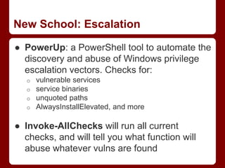 New School: Escalation
● PowerUp: a PowerShell tool to automate the
discovery and abuse of Windows privilege
escalation vectors. Checks for:
o vulnerable services
o service binaries
o unquoted paths
o AlwaysInstallElevated, and more
● Invoke-AllChecks will run all current
checks, and will tell you what function will
abuse whatever vulns are found
 