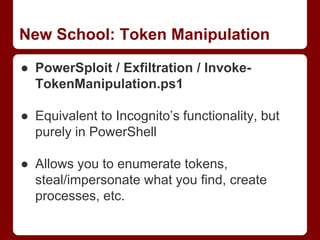 New School: Token Manipulation
● PowerSploit / Exfiltration / Invoke-
TokenManipulation.ps1
● Equivalent to Incognito’s functionality, but
purely in PowerShell
● Allows you to enumerate tokens,
steal/impersonate what you find, create
processes, etc.
 