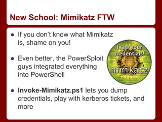 New School: Mimikatz FTW
● If you don’t know what Mimikatz
is, shame on you!
● Even better, the PowerSploit
guys integrated everything
into PowerShell
● Invoke-Mimikatz.ps1 lets you dump
credentials, play with kerberos tickets, and
more
 