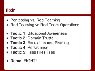 tl;dr
● Pentesting vs. Red Teaming
● Red Teaming vs Red Team Operations
● Tactic 1: Situational Awareness
● Tactic 2: Domain Trusts
● Tactic 3: Escalation and Pivoting
● Tactic 4: Persistence
● Tactic 5: Files Files Files
● Demo: FIGHT!
 