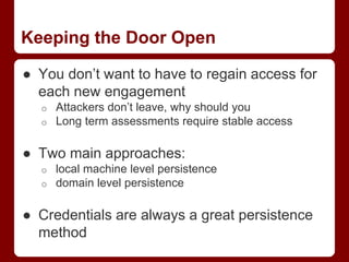 Keeping the Door Open
● You don’t want to have to regain access for
each new engagement
o Attackers don’t leave, why should you
o Long term assessments require stable access
● Two main approaches:
o local machine level persistence
o domain level persistence
● Credentials are always a great persistence
method
 