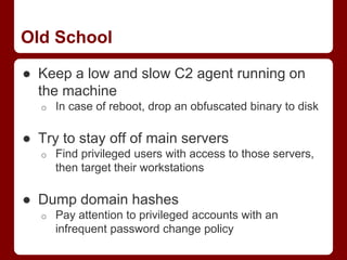 Old School
● Keep a low and slow C2 agent running on
the machine
o In case of reboot, drop an obfuscated binary to disk
● Try to stay off of main servers
o Find privileged users with access to those servers,
then target their workstations
● Dump domain hashes
o Pay attention to privileged accounts with an
infrequent password change policy
 