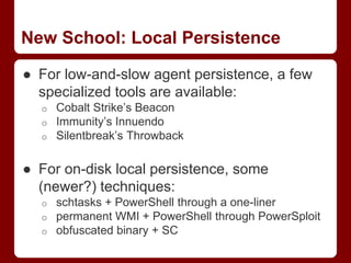 ● For low-and-slow agent persistence, a few
specialized tools are available:
o Cobalt Strike’s Beacon
o Immunity’s Innuendo
o Silentbreak’s Throwback
● For on-disk local persistence, some
(newer?) techniques:
o schtasks + PowerShell through a one-liner
o permanent WMI + PowerShell through PowerSploit
o obfuscated binary + SC
New School: Local Persistence
 