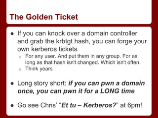 The Golden Ticket
● If you can knock over a domain controller
and grab the krbtgt hash, you can forge your
own kerberos tickets
o For any user. And put them in any group. For as
long as that hash isn't changed. Which isn't often.
o Think years.
● Long story short: if you can pwn a domain
once, you can pwn it for a LONG time
● Go see Chris’ “Et tu – Kerberos?” at 6pm!
 