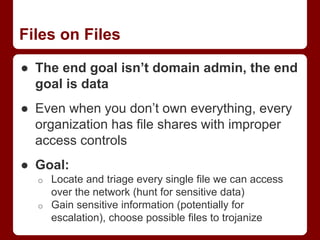 Files on Files
● The end goal isn’t domain admin, the end
goal is data
● Even when you don’t own everything, every
organization has file shares with improper
access controls
● Goal:
o Locate and triage every single file we can access
over the network (hunt for sensitive data)
o Gain sensitive information (potentially for
escalation), choose possible files to trojanize
 