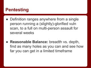 Pentesting
● Definition ranges anywhere from a single
person running a (slightly)-glorified vuln
scan, to a full on multi-person assault for
several weeks
● Reasonable Balance: breadth vs. depth,
find as many holes as you can and see how
far you can get in a limited timeframe
 
