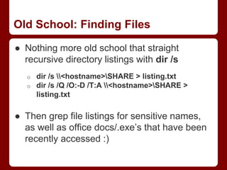 Old School: Finding Files
● Nothing more old school that straight
recursive directory listings with dir /s
o dir /s <hostname>SHARE > listing.txt
o dir /s /Q /O:-D /T:A <hostname>SHARE >
listing.txt
● Then grep file listings for sensitive names,
as well as office docs/.exe’s that have been
recently accessed :)
 
