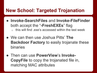 New School: Targeted Trojanation
● Invoke-SearchFiles and Invoke-FileFinder
both accept the “-FreshEXEs” flag
o this will find .exe’s accessed within the last week
● We can then use Joshua Pitts’ The
Backdoor Factory to easily trojanate these
binaries
● Then can use PowerView’s Invoke-
CopyFile to copy the trojanated file in,
matching MAC attributes
 