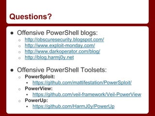 Questions?
● Offensive PowerShell blogs:
o http://obscuresecurity.blogspot.com/
o http://www.exploit-monday.com/
o http://www.darkoperator.com/blog/
o http://blog.harmj0y.net
● Offensive PowerShell Toolsets:
o PowerSploit:
 https://github.com/mattifestation/PowerSploit/
o PowerView:
 https://github.com/veil-framework/Veil-PowerView
o PowerUp:
 https://github.com/HarmJ0y/PowerUp
 