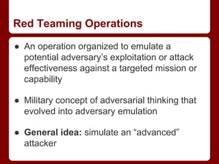 Red Teaming Operations
● An operation organized to emulate a
potential adversary’s exploitation or attack
effectiveness against a targeted mission or
capability
● Military concept of adversarial thinking that
evolved into adversary emulation
● General idea: simulate an “advanced”
attacker
 