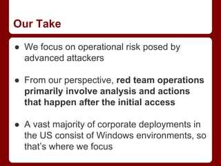 Our Take
● We focus on operational risk posed by
advanced attackers
● From our perspective, red team operations
primarily involve analysis and actions
that happen after the initial access
● A vast majority of corporate deployments in
the US consist of Windows environments, so
that’s where we focus
 