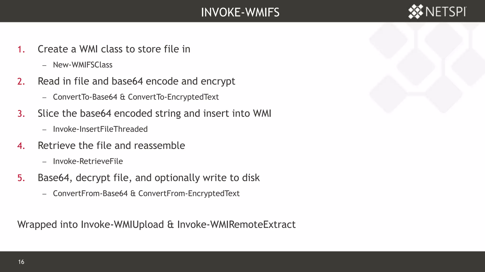 16 Confidential & Proprietary
INVOKE-WMIFS
1. Create a WMI class to store file in
 New-WMIFSClass
2. Read in file and base64 encode and encrypt
 ConvertTo-Base64 & ConvertTo-EncryptedText
3. Slice the base64 encoded string and insert into WMI
 Invoke-InsertFileThreaded
4. Retrieve the file and reassemble
 Invoke-RetrieveFile
5. Base64, decrypt file, and optionally write to disk
 ConvertFrom-Base64 & ConvertFrom-EncryptedText
Wrapped into Invoke-WMIUpload & Invoke-WMIRemoteExtract
 