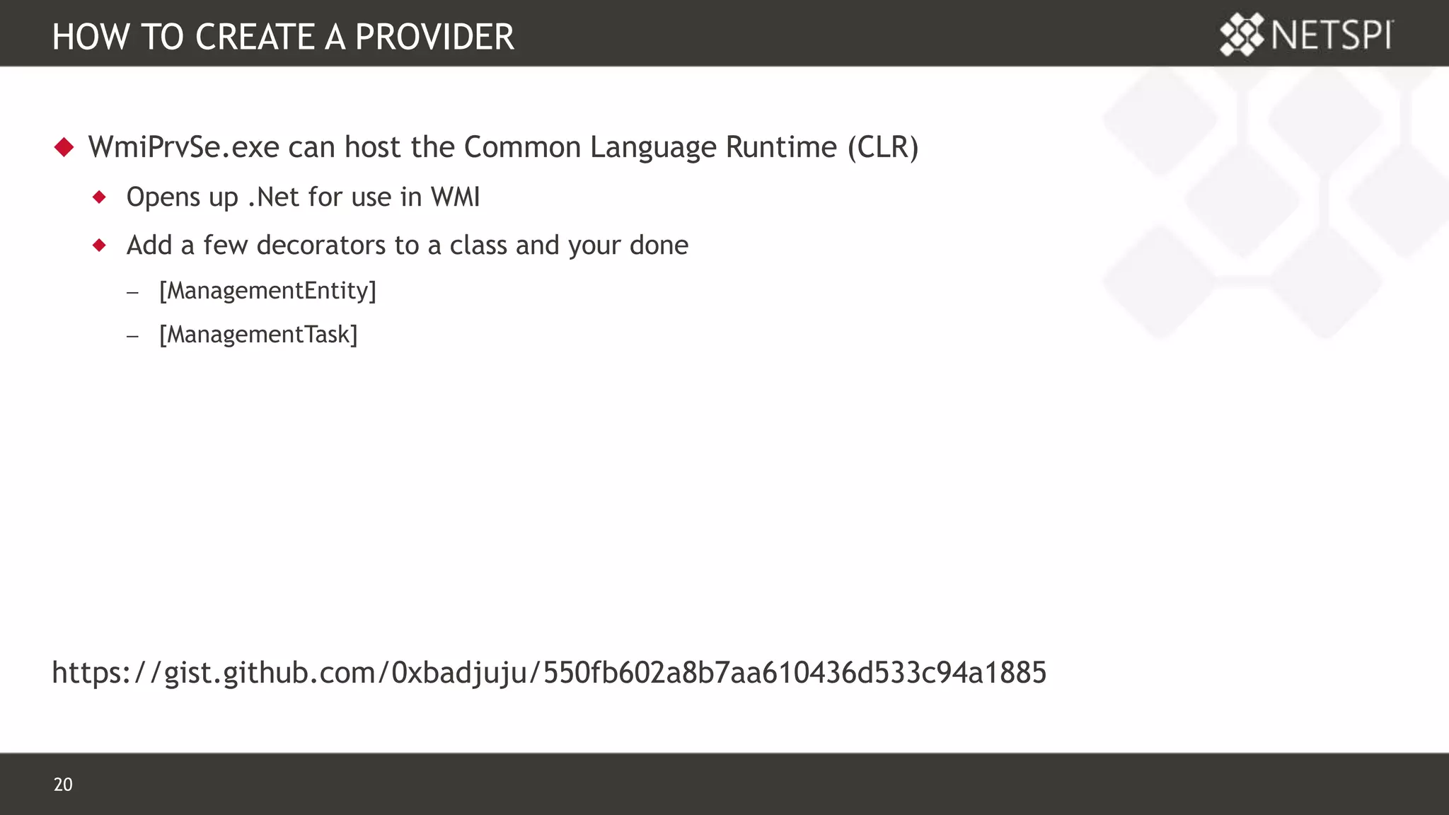 20 Confidential & Proprietary
HOW TO CREATE A PROVIDER
 WmiPrvSe.exe can host the Common Language Runtime (CLR)
 Opens up .Net for use in WMI
 Add a few decorators to a class and your done
 [ManagementEntity]
 [ManagementTask]
https://gist.github.com/0xbadjuju/550fb602a8b7aa610436d533c94a1885
 