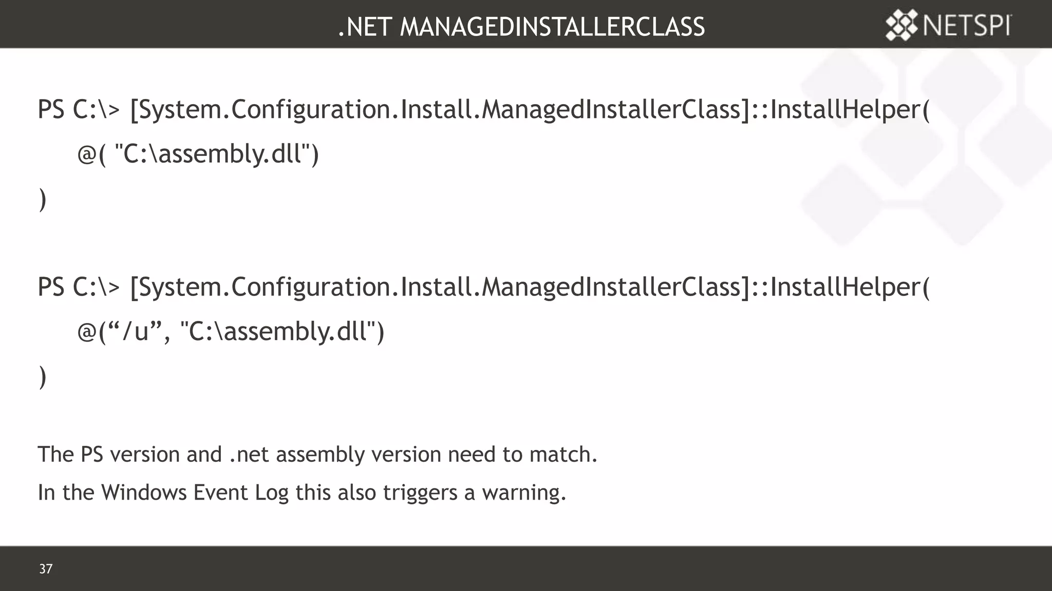 37 Confidential & Proprietary
.NET MANAGEDINSTALLERCLASS
PS C:> [System.Configuration.Install.ManagedInstallerClass]::InstallHelper(
@( "C:assembly.dll")
)
PS C:> [System.Configuration.Install.ManagedInstallerClass]::InstallHelper(
@(“/u”, "C:assembly.dll")
)
The PS version and .net assembly version need to match.
In the Windows Event Log this also triggers a warning.
 