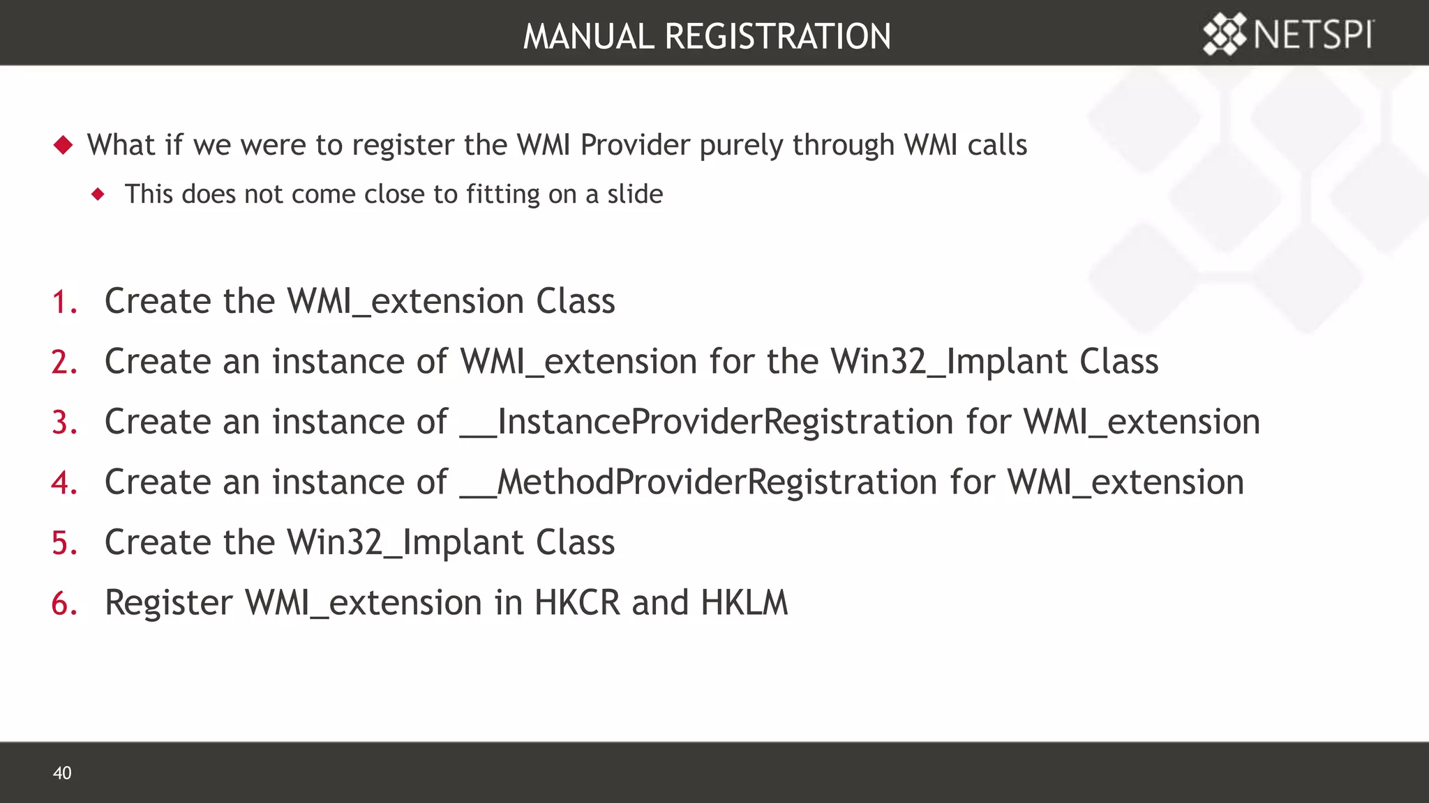 40 Confidential & Proprietary
MANUAL REGISTRATION
 What if we were to register the WMI Provider purely through WMI calls
 This does not come close to fitting on a slide
1. Create the WMI_extension Class
2. Create an instance of WMI_extension for the Win32_Implant Class
3. Create an instance of __InstanceProviderRegistration for WMI_extension
4. Create an instance of __MethodProviderRegistration for WMI_extension
5. Create the Win32_Implant Class
6. Register WMI_extension in HKCR and HKLM
 