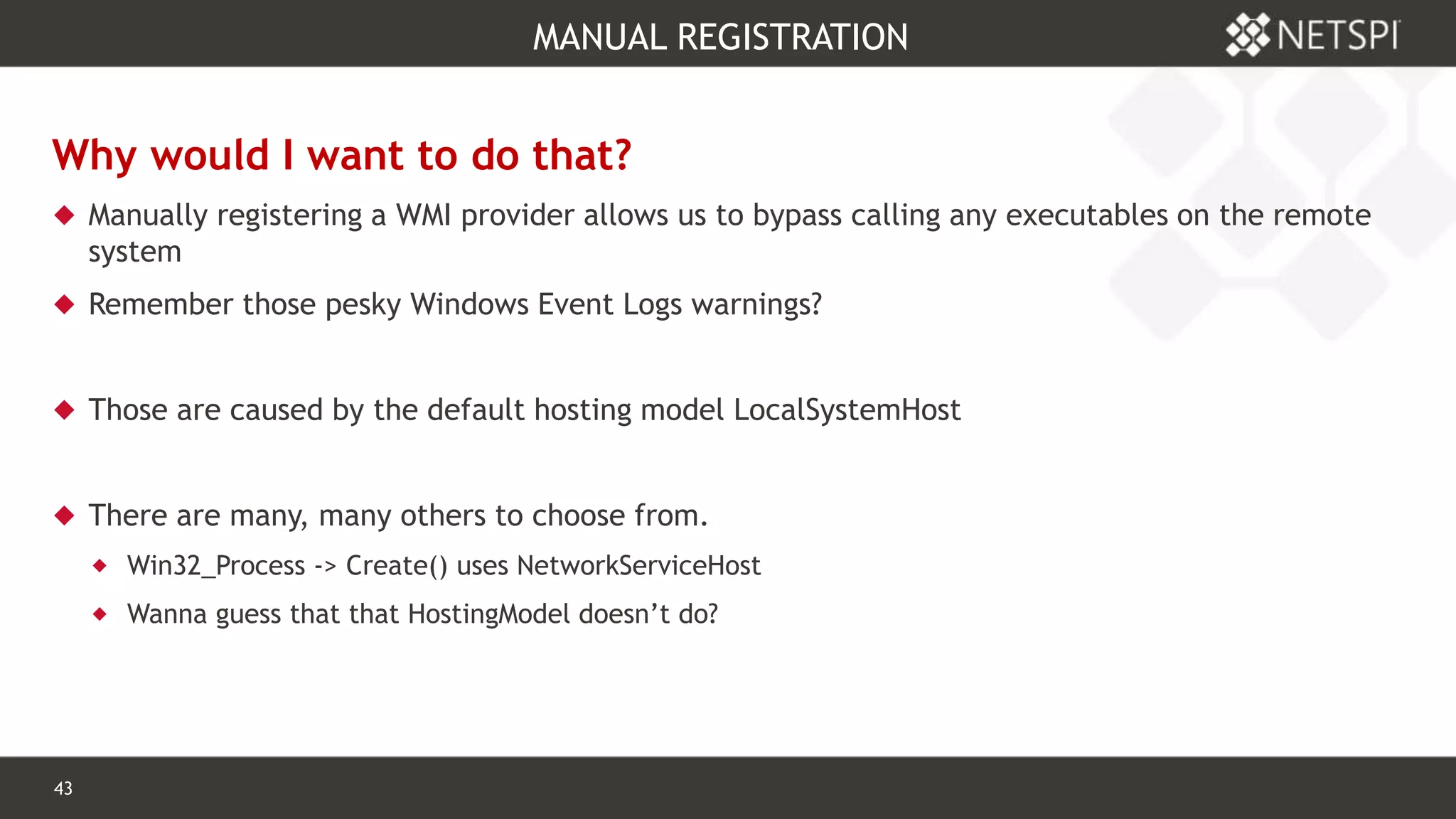43 Confidential & Proprietary
MANUAL REGISTRATION
Why would I want to do that?
 Manually registering a WMI provider allows us to bypass calling any executables on the remote
system
 Remember those pesky Windows Event Logs warnings?
 Those are caused by the default hosting model LocalSystemHost
 There are many, many others to choose from.
 Win32_Process -> Create() uses NetworkServiceHost
 Wanna guess that that HostingModel doesn’t do?
 