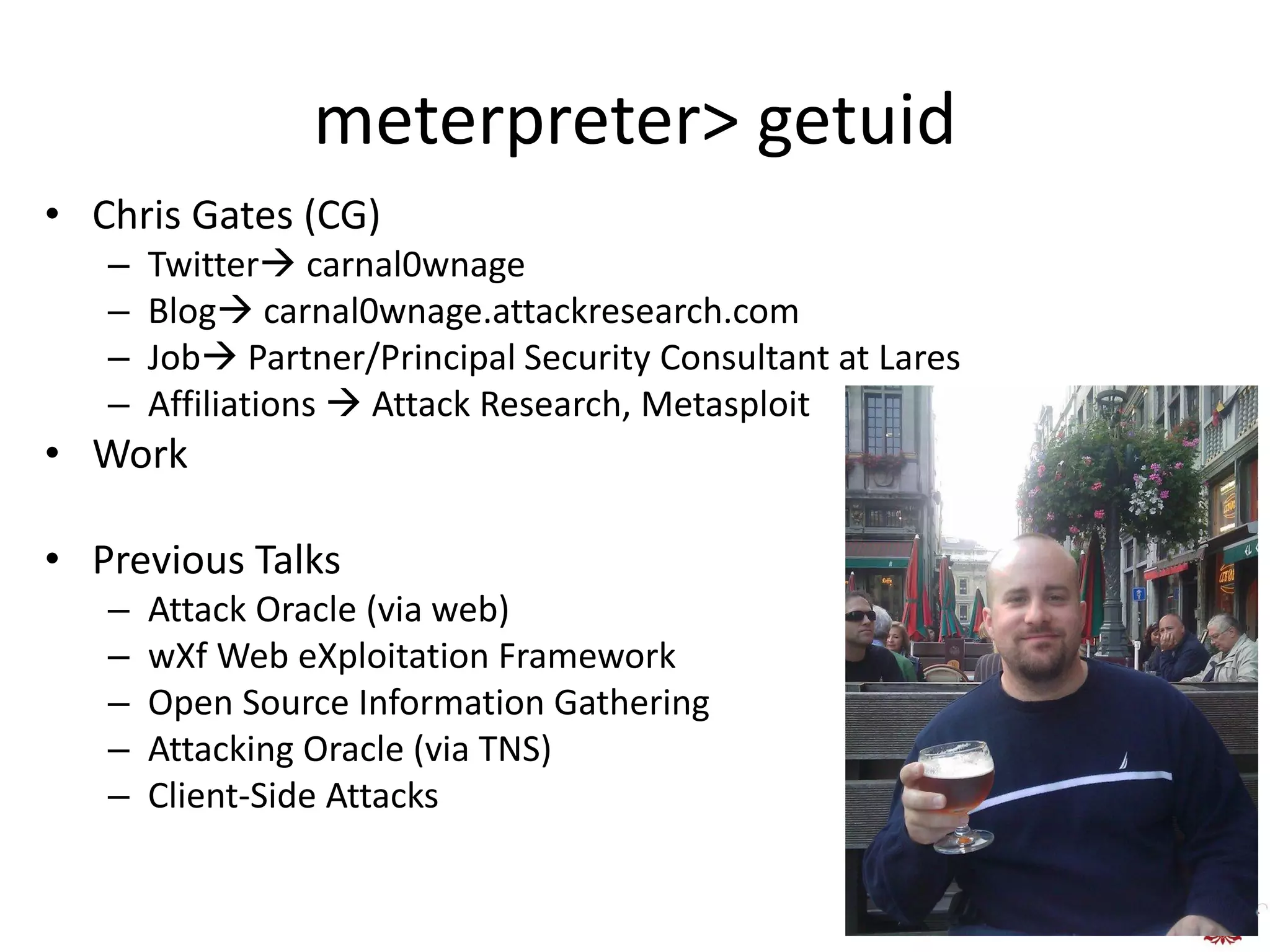 meterpreter> getuid
• Chris Gates (CG)
   –   Twitter carnal0wnage
   –   Blog carnal0wnage.attackresearch.com
   –   Job Partner/Principal Security Consultant at Lares
   –   Affiliations  Attack Research, Metasploit
• Work

• Previous Talks
   –   Attack Oracle (via web)
   –   wXf Web eXploitation Framework
   –   Open Source Information Gathering
   –   Attacking Oracle (via TNS)
   –   Client-Side Attacks
 