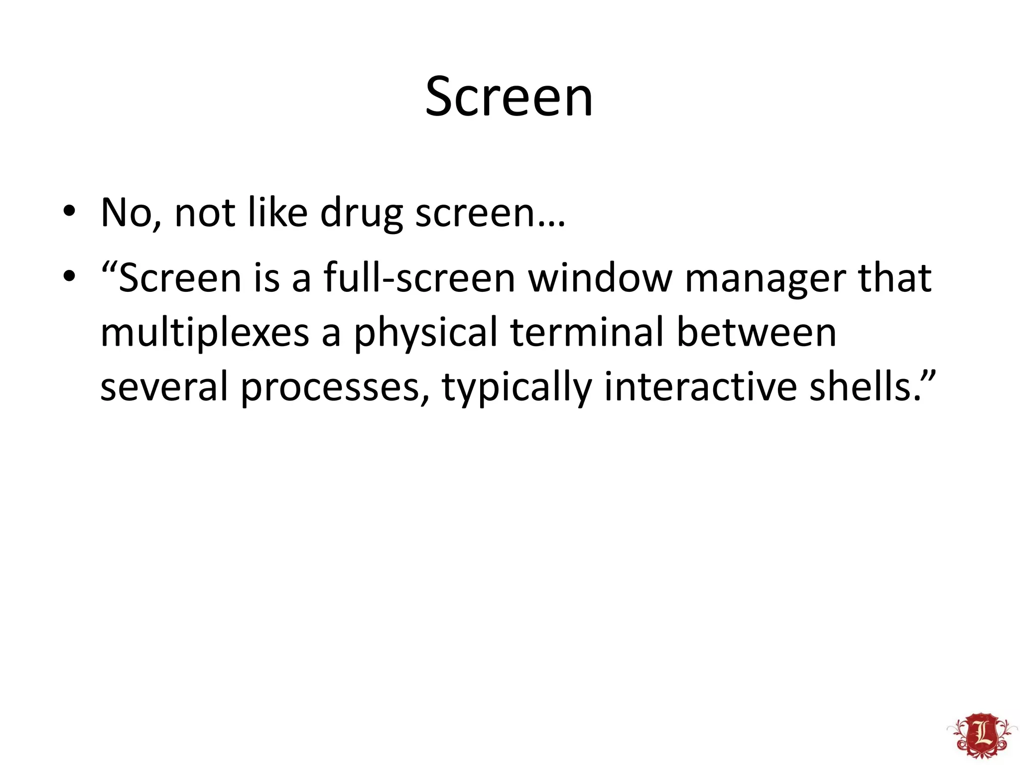 Screen
• No, not like drug screen…
• “Screen is a full-screen window manager that
  multiplexes a physical terminal between
  several processes, typically interactive shells.”
 