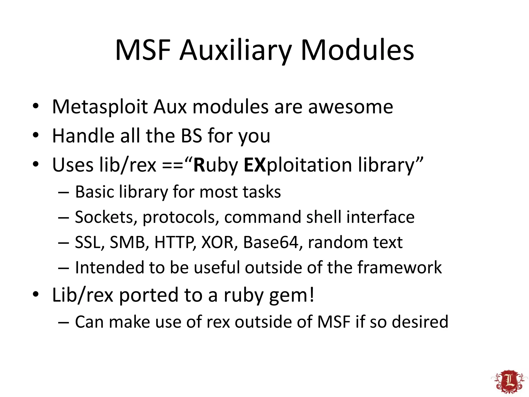 MSF Auxiliary Modules
• Metasploit Aux modules are awesome
• Handle all the BS for you
• Uses lib/rex ==“Ruby EXploitation library”
  –   Basic library for most tasks
  –   Sockets, protocols, command shell interface
  –   SSL, SMB, HTTP, XOR, Base64, random text
  –   Intended to be useful outside of the framework
• Lib/rex ported to a ruby gem!
  – Can make use of rex outside of MSF if so desired
 