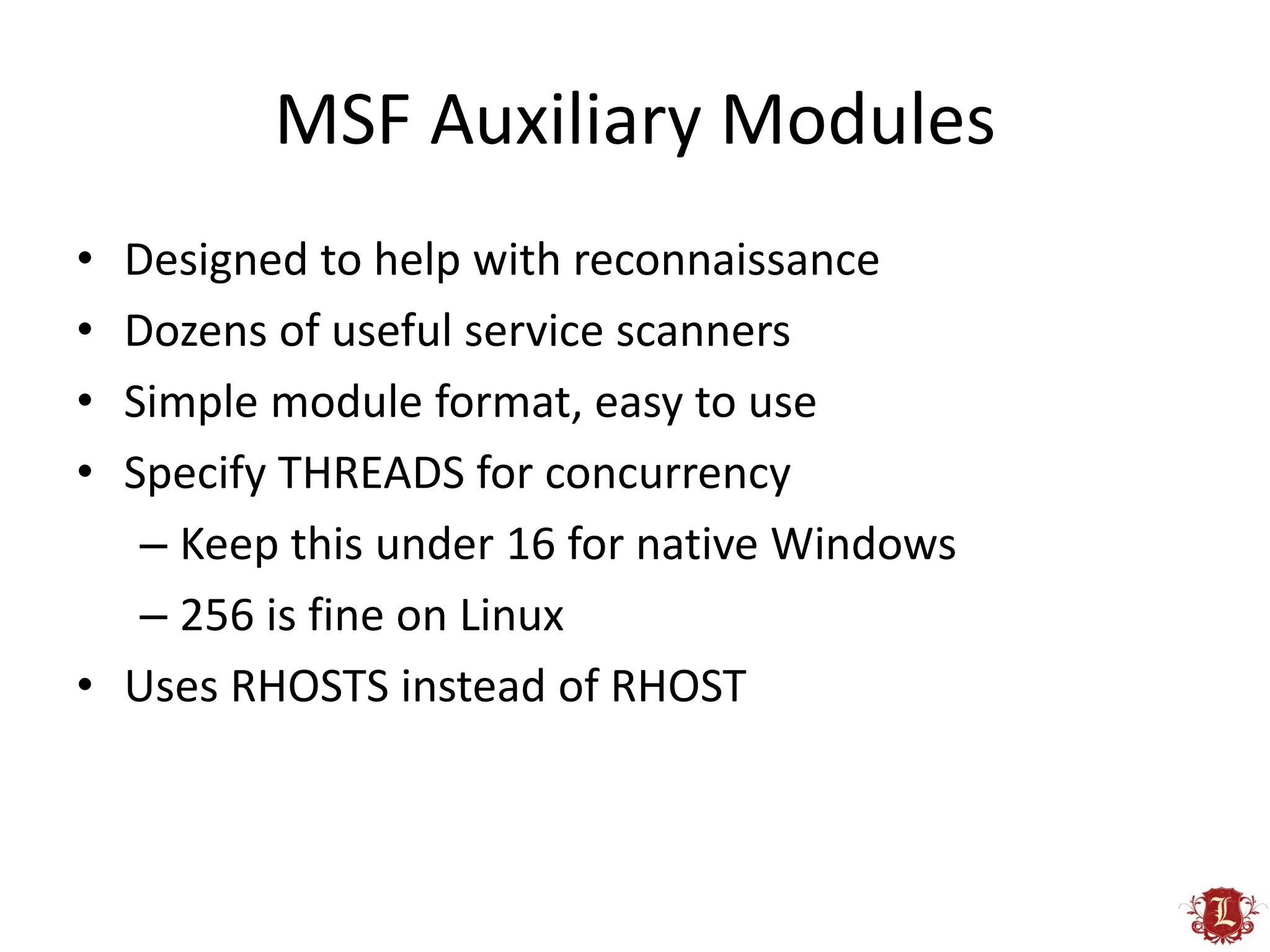 MSF Auxiliary Modules
• Designed to help with reconnaissance
• Dozens of useful service scanners
• Simple module format, easy to use
• Specify THREADS for concurrency
   – Keep this under 16 for native Windows
   – 256 is fine on Linux
• Uses RHOSTS instead of RHOST
 