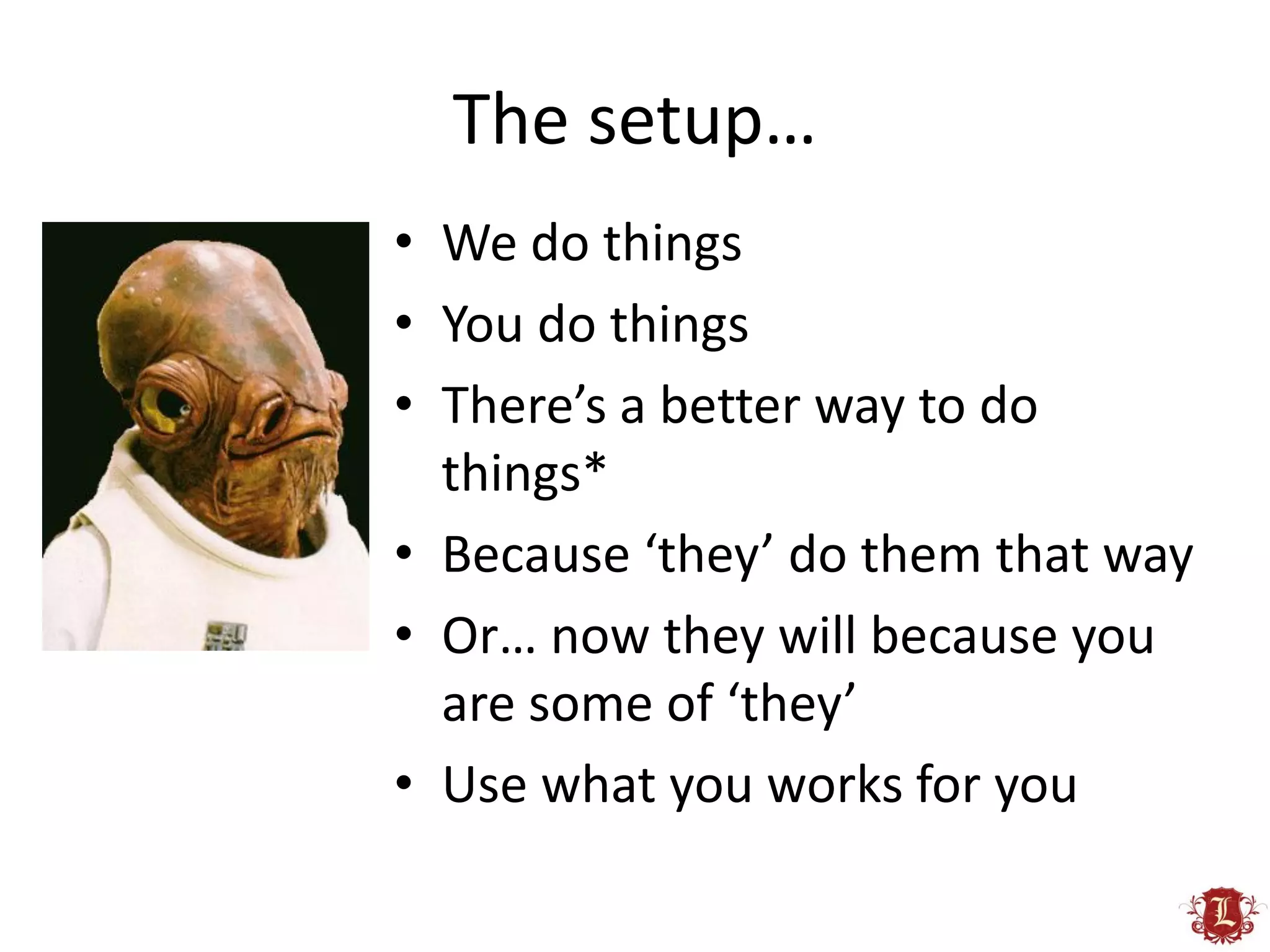The setup…
• We do things
• You do things
• There’s a better way to do
  things*
• Because ‘they’ do them that way
• Or… now they will because you
  are some of ‘they’
• Use what you works for you
 