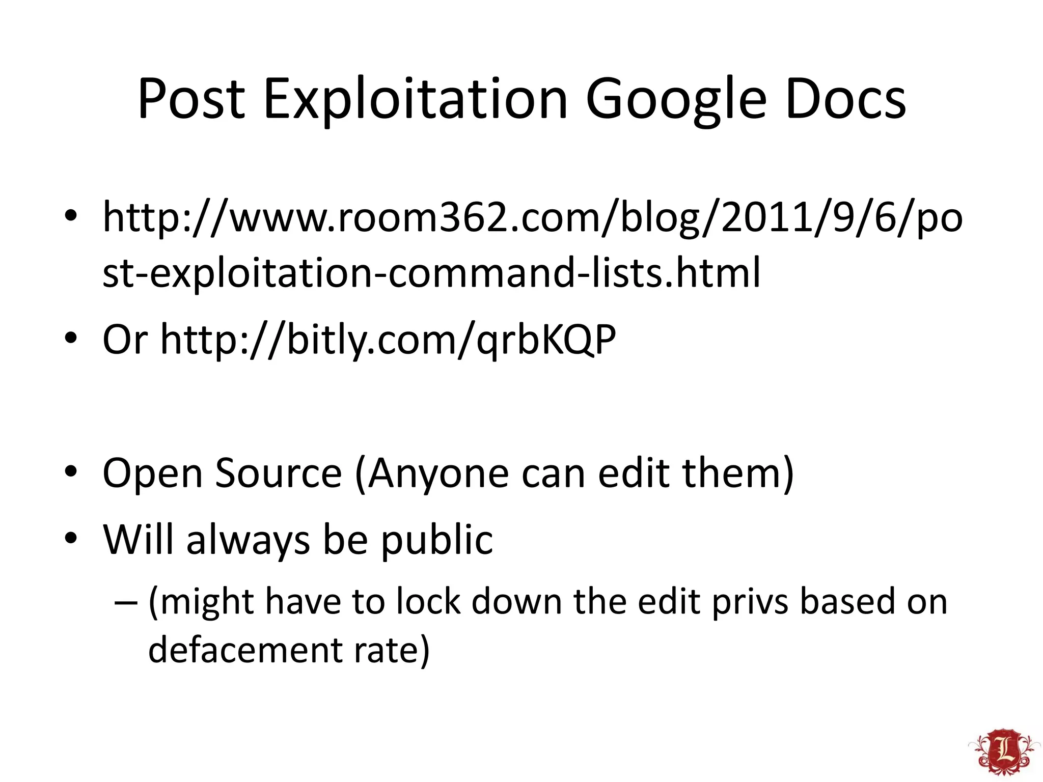 Post Exploitation Google Docs
• http://www.room362.com/blog/2011/9/6/po
  st-exploitation-command-lists.html
• Or http://bitly.com/qrbKQP

• Open Source (Anyone can edit them)
• Will always be public
  – (might have to lock down the edit privs based on
    defacement rate)
 