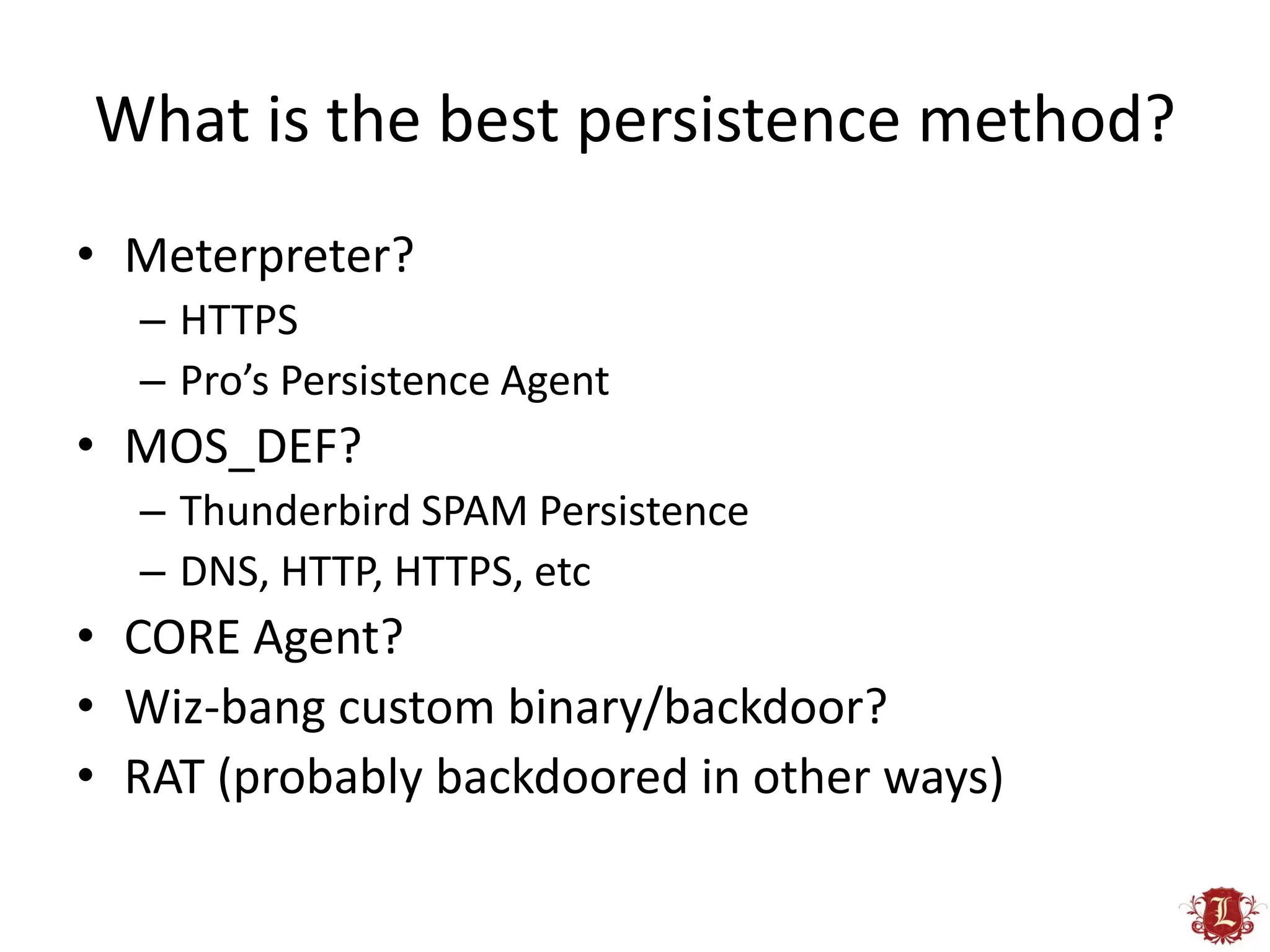 What is the best persistence method?
• Meterpreter?
  – HTTPS
  – Pro’s Persistence Agent
• MOS_DEF?
  – Thunderbird SPAM Persistence
  – DNS, HTTP, HTTPS, etc
• CORE Agent?
• Wiz-bang custom binary/backdoor?
• RAT (probably backdoored in other ways)
 