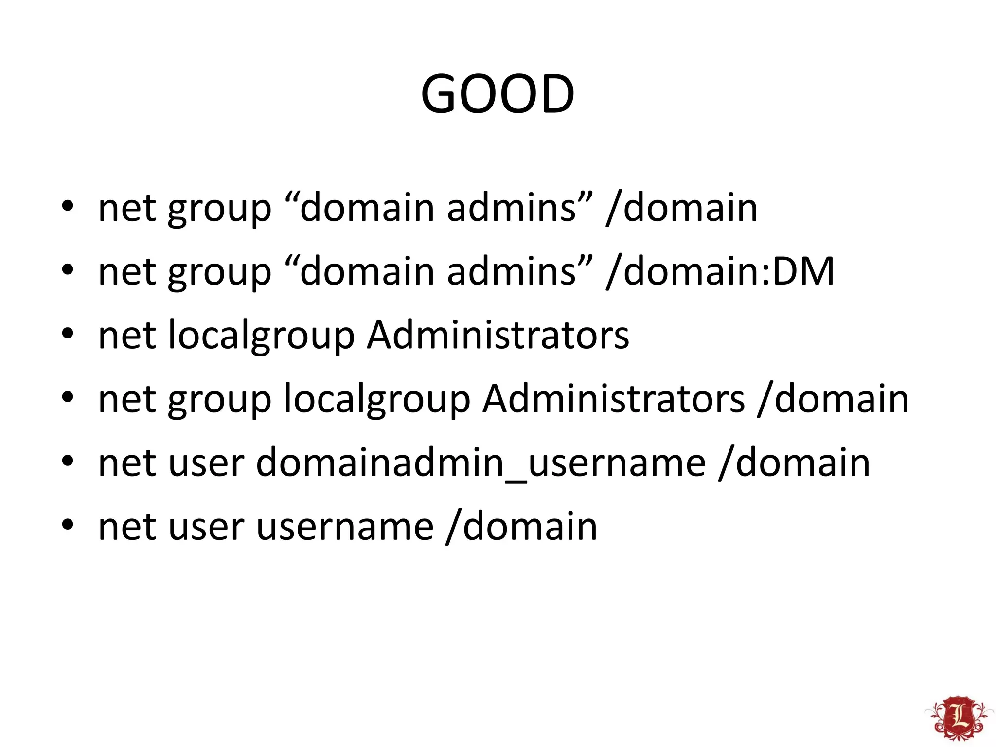 GOOD
•   net group “domain admins” /domain
•   net group “domain admins” /domain:DM
•   net localgroup Administrators
•   net group localgroup Administrators /domain
•   net user domainadmin_username /domain
•   net user username /domain
 