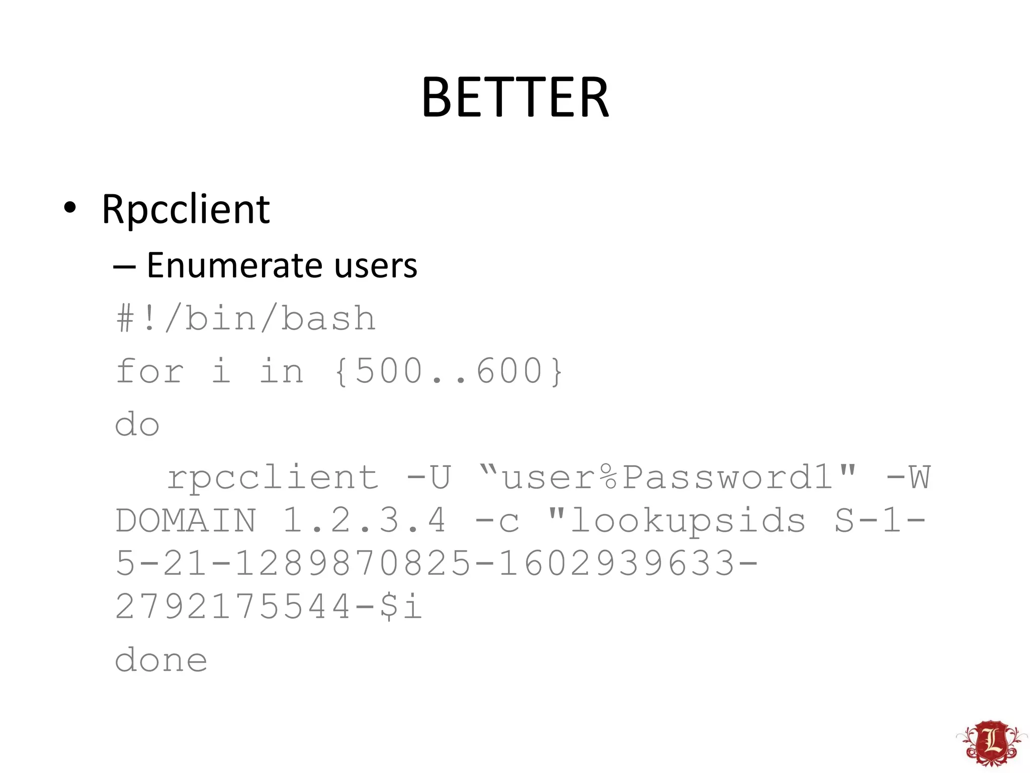 BETTER
• Rpcclient
  – Enumerate users
  #!/bin/bash
  for i in {500..600}
  do
     rpcclient -U “user%Password1" -W
  DOMAIN 1.2.3.4 -c "lookupsids S-1-
  5-21-1289870825-1602939633-
  2792175544-$i
  done
 