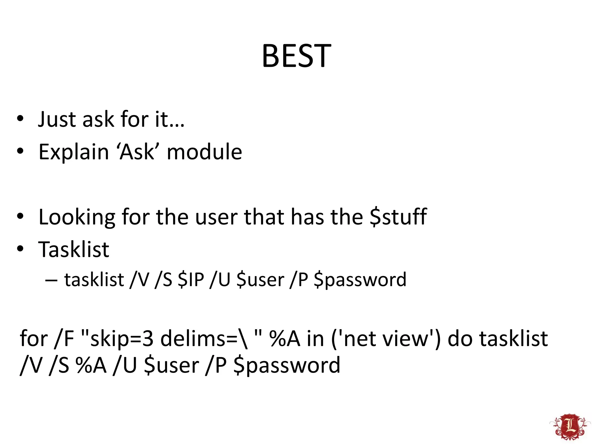 BEST
• Just ask for it…
• Explain ‘Ask’ module

• Looking for the user that has the $stuff
• Tasklist
   – tasklist /V /S $IP /U $user /P $password

for /F "skip=3 delims= " %A in ('net view') do tasklist
/V /S %A /U $user /P $password
 