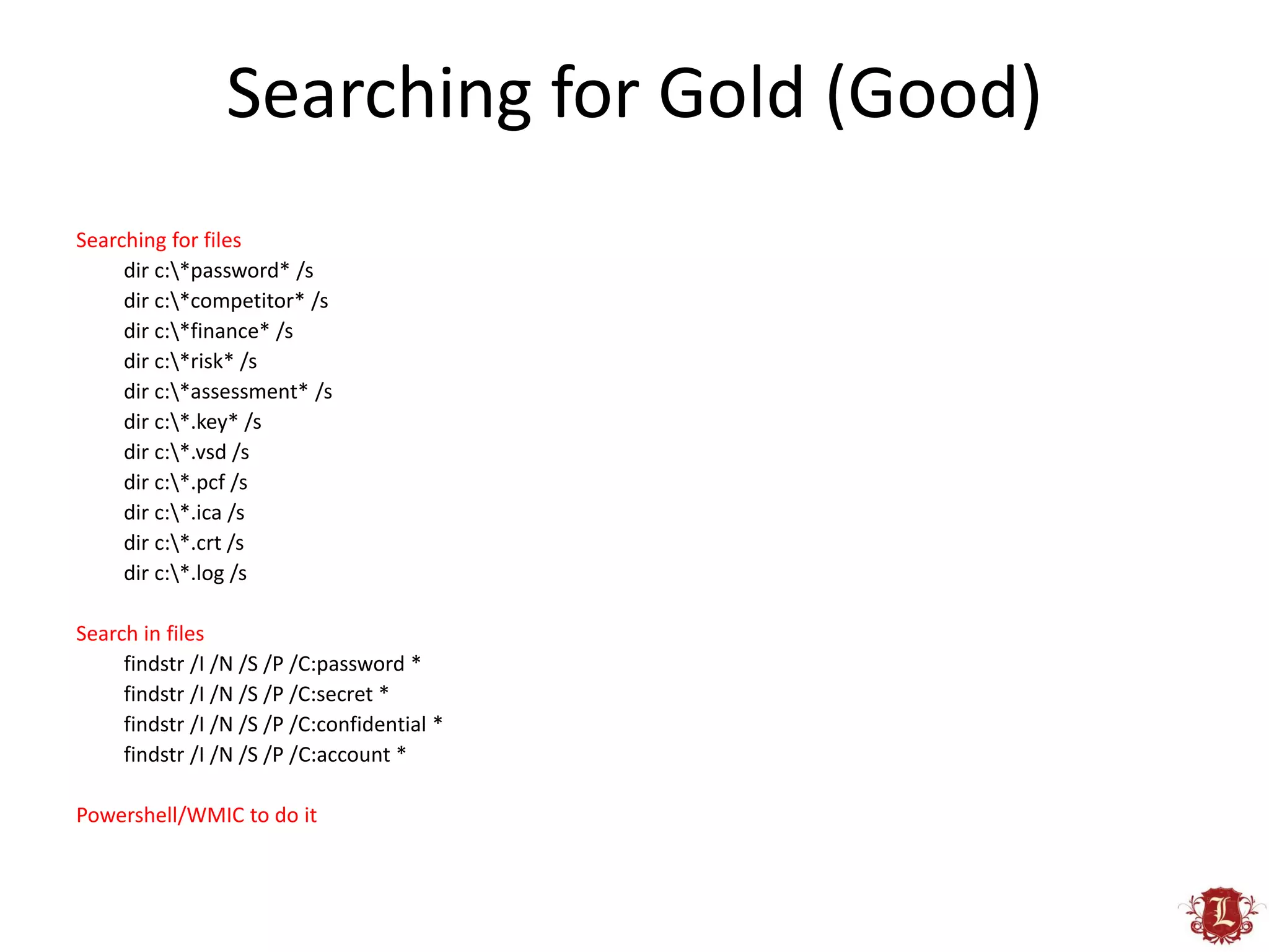 Searching for Gold (Good)
Searching for files
     dir c:*password* /s
     dir c:*competitor* /s
     dir c:*finance* /s
     dir c:*risk* /s
     dir c:*assessment* /s
     dir c:*.key* /s
     dir c:*.vsd /s
     dir c:*.pcf /s
     dir c:*.ica /s
     dir c:*.crt /s
     dir c:*.log /s

Search in files
     findstr /I /N /S /P /C:password *
     findstr /I /N /S /P /C:secret *
     findstr /I /N /S /P /C:confidential *
     findstr /I /N /S /P /C:account *

Powershell/WMIC to do it
 