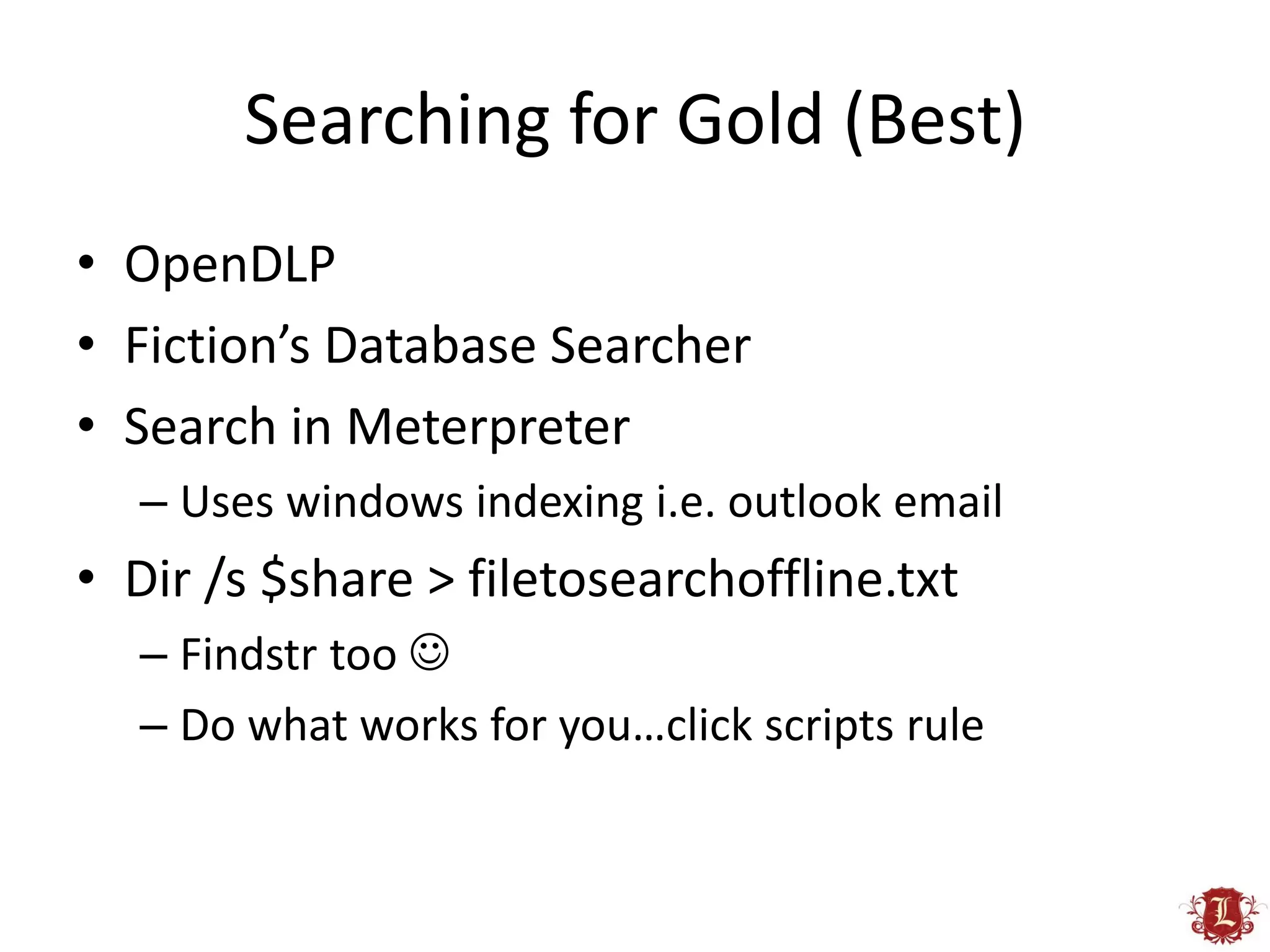 Searching for Gold (Best)
• OpenDLP
• Fiction’s Database Searcher
• Search in Meterpreter
  – Uses windows indexing i.e. outlook email
• Dir /s $share > filetosearchoffline.txt
  – Findstr too 
  – Do what works for you…click scripts rule
 