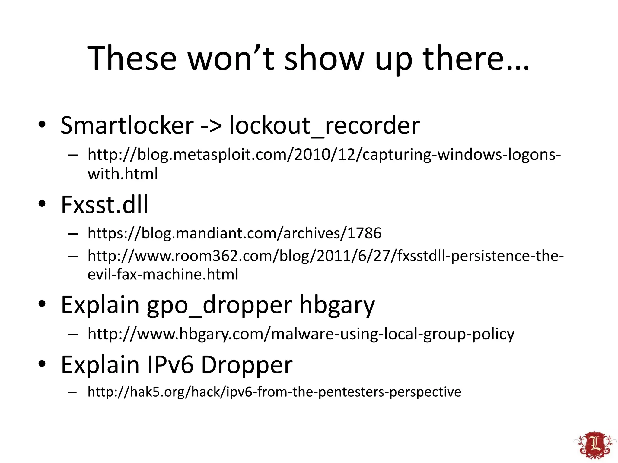 These won’t show up there…
• Smartlocker -> lockout_recorder
   – http://blog.metasploit.com/2010/12/capturing-windows-logons-
     with.html
• Fxsst.dll
   – https://blog.mandiant.com/archives/1786
   – http://www.room362.com/blog/2011/6/27/fxsstdll-persistence-the-
     evil-fax-machine.html
• Explain gpo_dropper hbgary
   – http://www.hbgary.com/malware-using-local-group-policy
• Explain IPv6 Dropper
   – http://hak5.org/hack/ipv6-from-the-pentesters-perspective
 